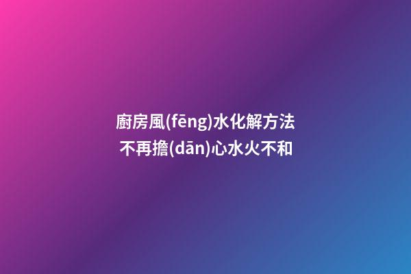 廚房風(fēng)水化解方法 不再擔(dān)心水火不和